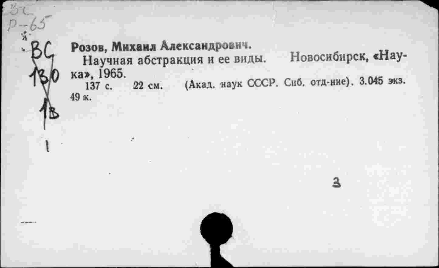 ﻿Розов, Михаил Александрович.
Научная абстракция и ее виды. Новосибирск, «Нау-1965
137 с. 22 см. (Акад, наук СССР. Снб. отд-ние). 3.045 экз.
49 к.
3